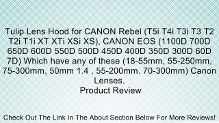 Tulip Lens Hood for CANON Rebel (T5i T4i T3i T3 T2 T2i T1i XT XTi XSi XS), CANON EOS (1100D 700D 650D 600D 550D 500D 450D 400D 350D 300D 60D 7D) Which have any of these (18-55mm, 55-250mm, 75-300mm, 50mm 1.4 , 55-200mm. 70-300mm) Canon Lenses. Review