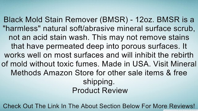 Black Mold Stain Remover (BMSR) - 12oz. BMSR is a harmless natural soft/abrasive mineral surface scrub, not an acid stain wash. This may not remove stains that have permeated deep into porous surfaces. It works well on most surfaces and will inhibit the