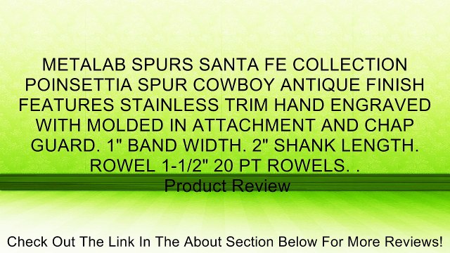 METALAB SPURS SANTA FE COLLECTION POINSETTIA SPUR COWBOY ANTIQUE FINISH FEATURES STAINLESS TRIM HAND ENGRAVED WITH MOLDED IN ATTACHMENT AND CHAP GUARD. 1 BAND WIDTH. 2 SHANK LENGTH. ROWEL 1-1/2 20 PT ROWELS. . Review