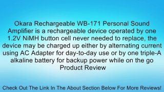 Okara Rechargeable WB-171 Personal Sound Amplifier is a rechargeable device operated by one 1.2V NiMH button cell never needed to replace, the device may be charged up either by alternating current using AC Adapter for day-to-day use or by one triple-A al