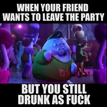 When your friend wants to leave the party, but you still drunk as fuck