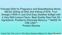 Prenatal DHA for Pregnancy and Breastfeeding Moms. MEGA 325mg of DHA and 430mg of EPA. Your Omega 3 RDA in Just One Easy Swallow Softgel with a Very Mild Lemon Flavor. Best Quality Raw Fish Oil Ingredients, Purified to Eliminate Mercury.** MADE IN THE USA