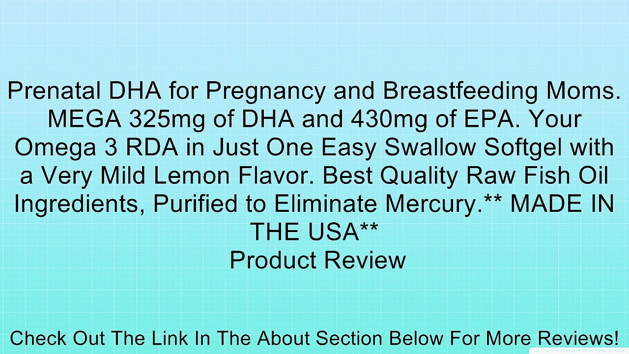 Prenatal DHA for Pregnancy and Breastfeeding Moms. MEGA 325mg of DHA and 430mg of EPA. Your Omega 3 RDA in Just One Easy Swallow Softgel with a Very Mild Lemon Flavor. Best Quality Raw Fish Oil Ingredients, Purified to Eliminate Mercury.** MADE IN THE USA