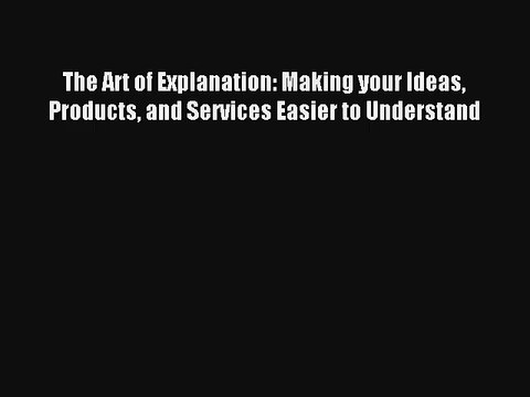 The Art of Explanation: Making your Ideas Products and Services Easier to Understand Read Download