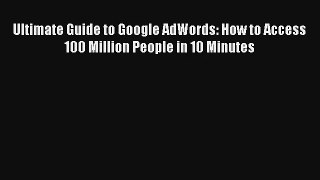 Ultimate Guide to Google AdWords: How to Access 100 Million People in 10 Minutes FREE DOWNLOAD