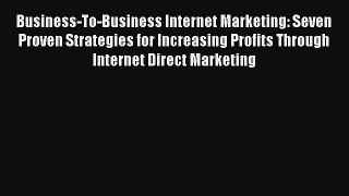 Business-To-Business Internet Marketing: Seven Proven Strategies for Increasing Profits Through