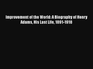 Improvement of the World: A Biography of Henry Adams His Last Life 1891-1918 Download Free