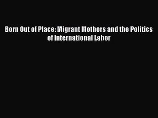 [PDF Download] Born Out of Place: Migrant Mothers and the Politics of International Labor [Read]