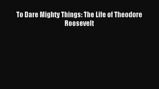 [PDF Download] To Dare Mighty Things: The Life of Theodore Roosevelt [Read] Full Ebook