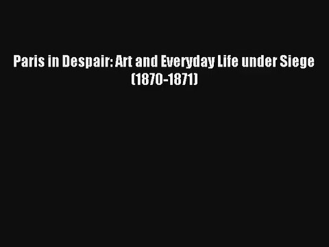 Download Paris in Despair: Art and Everyday Life under Siege (1870-1871) PDF Online