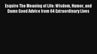 Read Esquire The Meaning of Life: Wisdom Humor and Damn Good Advice from 64 Extraordinary Lives