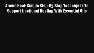 Aroma Heal: Simple Step-By-Step Techniques To Support Emotional Healing With Essential Oils