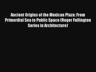 Read Ancient Origins of the Mexican Plaza: From Primordial Sea to Public Space (Roger Fullington#