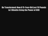 Be Transformed: How A 15-Year-Old Lost 70 Pounds in 3 Months Using the Power of GOD [PDF] Full