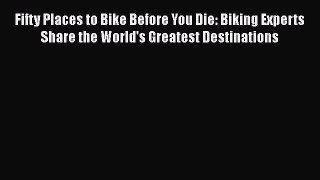 Fifty Places to Bike Before You Die: Biking Experts Share the World's Greatest Destinations