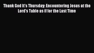Thank God It's Thursday: Encountering Jesus at the Lord's Table as if for the Last Time [PDF
