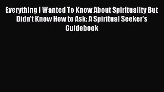 Everything I Wanted To Know About Spirituality But Didn't Know How to Ask: A Spiritual Seeker's
