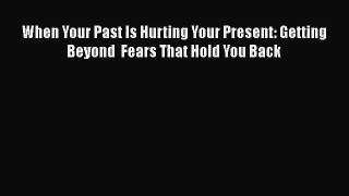When Your Past Is Hurting Your Present: Getting Beyond  Fears That Hold You Back [Read] Full