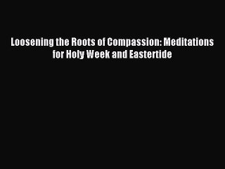 Loosening the Roots of Compassion: Meditations for Holy Week and Eastertide [Read] Online