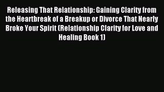 Releasing That Relationship: Gaining Clarity from the Heartbreak of a Breakup or Divorce That