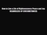 How to Live a Life of Righteousness Peace and Joy: REGARDLESS OF CIRCUMSTANCES [Read] Online