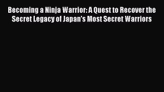 Becoming a Ninja Warrior: A Quest to Recover the Secret Legacy of Japan's Most Secret Warriors