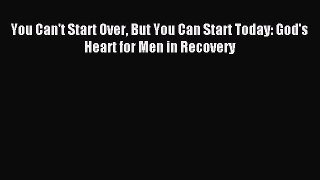 You Can't Start Over But You Can Start Today: God's Heart for Men in Recovery [Read] Online