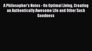 A Philosopher's Notes - On Optimal Living Creating an Authentically Awesome Life and Other
