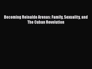 PDF Download Becoming Reinaldo Arenas: Family Sexuality and The Cuban Revolution PDF Full Ebook
