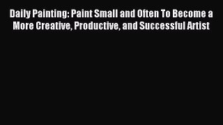 Daily Painting: Paint Small and Often To Become a More Creative Productive and Successful Artist