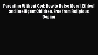 Parenting Without God: How to Raise Moral Ethical and Intelligent Children Free from Religious