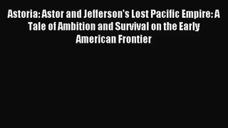 Astoria: Astor and Jefferson's Lost Pacific Empire: A Tale of Ambition and Survival on the