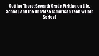 Getting There: Seventh Grade Writing on Life School and the Universe (American Teen Writer