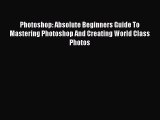 Photoshop: Absolute Beginners Guide To Mastering Photoshop And Creating World Class Photos