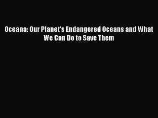 PDF Download Oceana: Our Planet's Endangered Oceans and What We Can Do to Save Them PDF Online