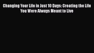 Read Changing Your Life in Just 10 Days: Creating the Life You Were Always Meant to Live Ebook