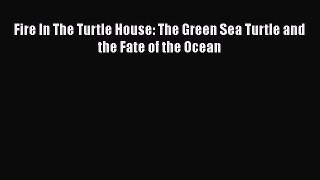 Read Fire In The Turtle House: The Green Sea Turtle and the Fate of the Ocean PDF Online