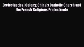 [PDF Download] Ecclesiastical Colony: China's Catholic Church and the French Religious Protectorate