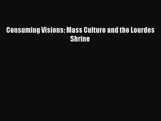 [PDF Download] Consuming Visions: Mass Culture and the Lourdes Shrine [Download] Online