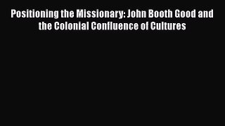 PDF Download Positioning the Missionary: John Booth Good and the Colonial Confluence of Cultures