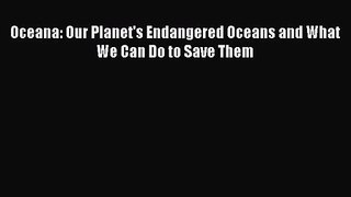 PDF Download Oceana: Our Planet's Endangered Oceans and What We Can Do to Save Them PDF Full