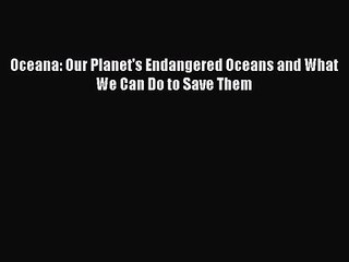 PDF Download Oceana: Our Planet's Endangered Oceans and What We Can Do to Save Them PDF Full