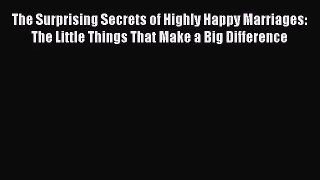 The Surprising Secrets of Highly Happy Marriages: The Little Things That Make a Big Difference