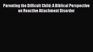 Parenting the Difficult Child: A Biblical Perspective on Reactive Attachment Disorder [PDF