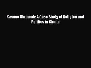 [PDF Download] Kwame Nkrumah: A Case Study of Religion and Politics in Ghana [Read] Online