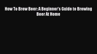 PDF Download How To Brew Beer: A Beginner's Guide to Brewing Beer At Home Download Full Ebook