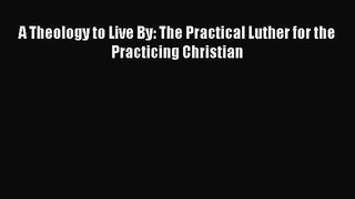 [PDF Download] A Theology to Live By: The Practical Luther for the Practicing Christian [Download]