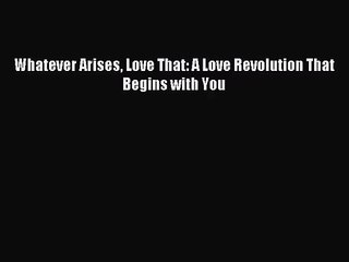 [PDF Download] Whatever Arises Love That: A Love Revolution That Begins with You [Download]