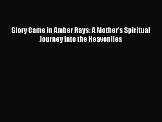 [PDF Download] Glory Came in Amber Rays: A Mother's Spiritual Journey into the Heavenlies [Download]