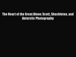 PDF Download The Heart of the Great Alone: Scott Shackleton and Antarctic Photography Download